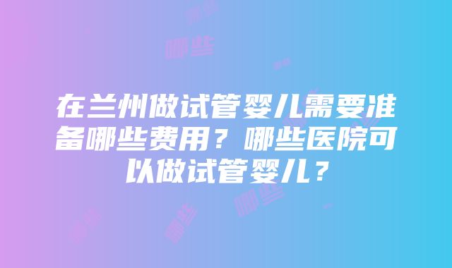 在兰州做试管婴儿需要准备哪些费用？哪些医院可以做试管婴儿？