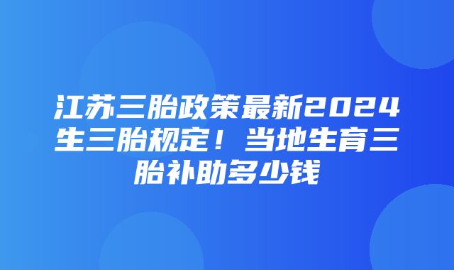 江苏三胎政策最新2024生三胎规定！当地生育三胎补助多少钱