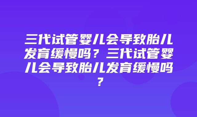 三代试管婴儿会导致胎儿发育缓慢吗？三代试管婴儿会导致胎儿发育缓慢吗？