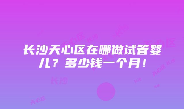 长沙天心区在哪做试管婴儿？多少钱一个月！