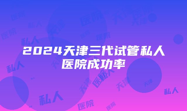 2024天津三代试管私人医院成功率