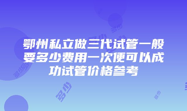 鄂州私立做三代试管一般要多少费用一次便可以成功试管价格参考