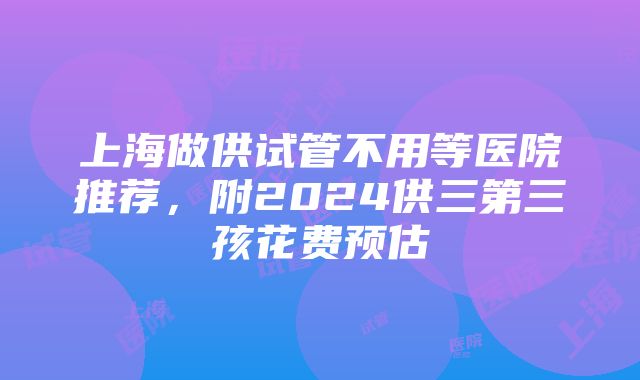 上海做供试管不用等医院推荐，附2024供三第三孩花费预估