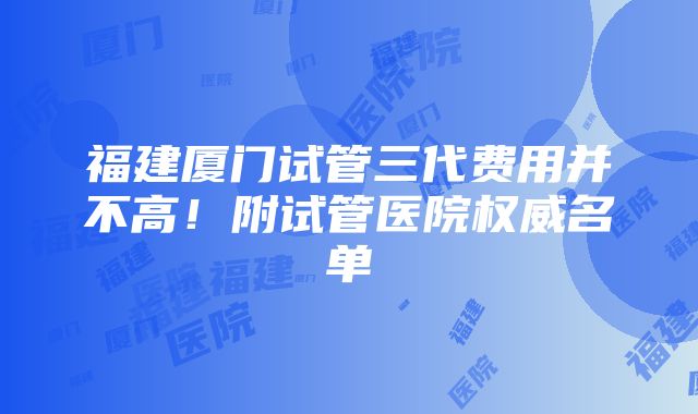 福建厦门试管三代费用并不高！附试管医院权威名单