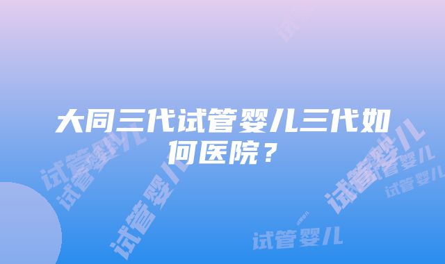 大同三代试管婴儿三代如何医院？