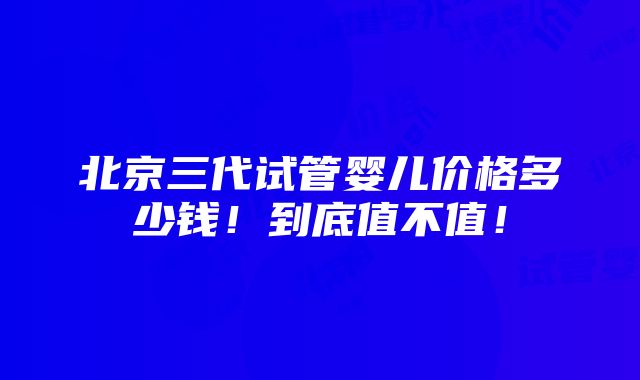 北京三代试管婴儿价格多少钱！到底值不值！