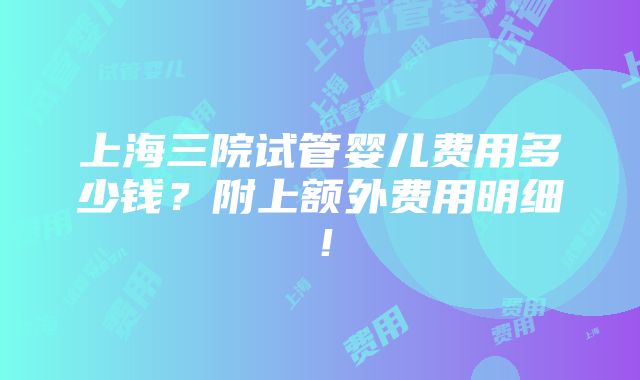 上海三院试管婴儿费用多少钱？附上额外费用明细！