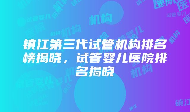 镇江第三代试管机构排名榜揭晓，试管婴儿医院排名揭晓