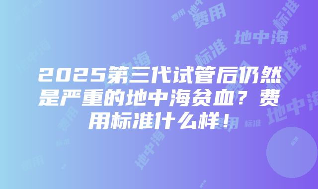 2025第三代试管后仍然是严重的地中海贫血？费用标准什么样！