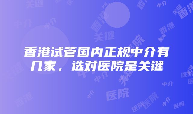 香港试管国内正规中介有几家，选对医院是关键