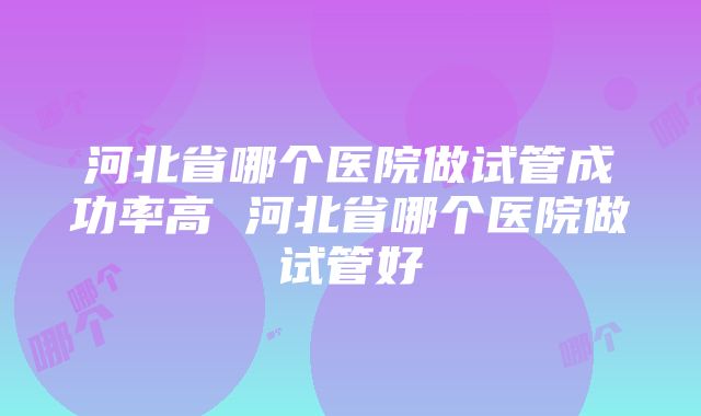 河北省哪个医院做试管成功率高 河北省哪个医院做试管好