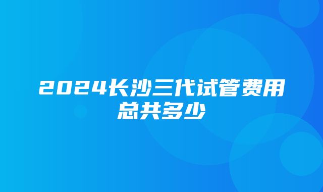 2024长沙三代试管费用总共多少