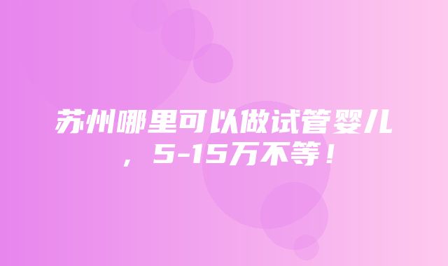 苏州哪里可以做试管婴儿，5-15万不等！