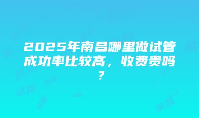 2025年南昌哪里做试管成功率比较高，收费贵吗？