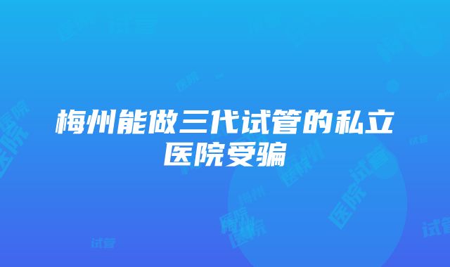 梅州能做三代试管的私立医院受骗