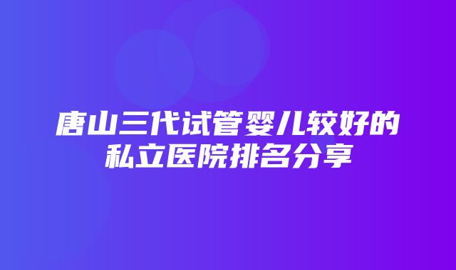 唐山三代试管婴儿较好的私立医院排名分享