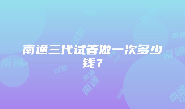 南通三代试管做一次多少钱？