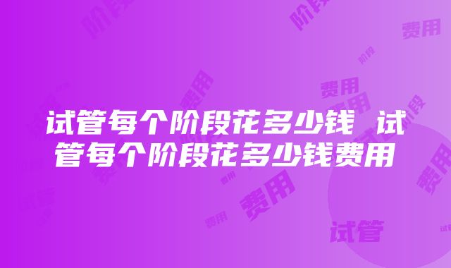 试管每个阶段花多少钱 试管每个阶段花多少钱费用