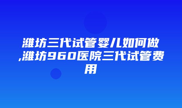 潍坊三代试管婴儿如何做,潍坊960医院三代试管费用