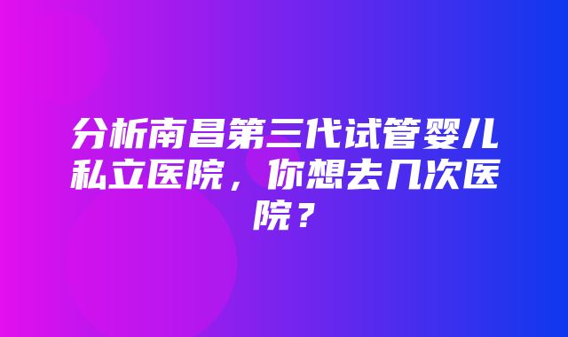 分析南昌第三代试管婴儿私立医院，你想去几次医院？