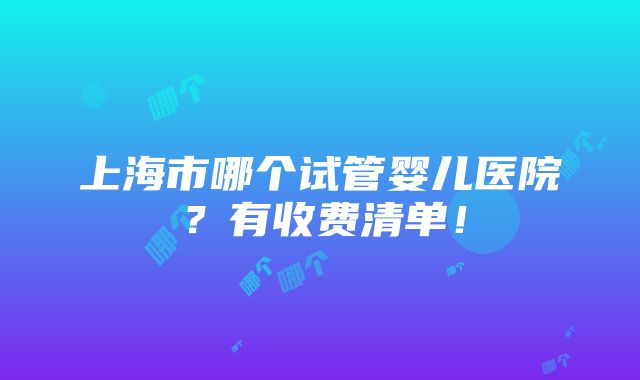 上海市哪个试管婴儿医院？有收费清单！