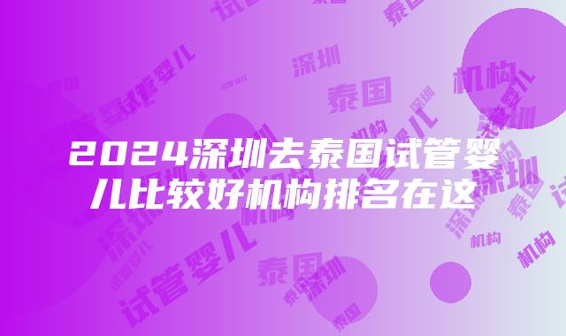 2024深圳去泰国试管婴儿比较好机构排名在这