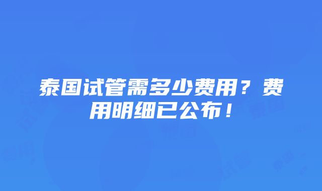 泰国试管需多少费用？费用明细已公布！