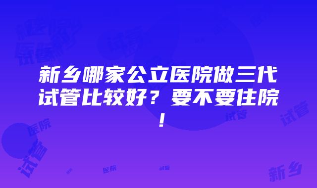 新乡哪家公立医院做三代试管比较好？要不要住院！