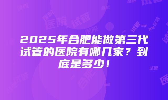 2025年合肥能做第三代试管的医院有哪几家？到底是多少！