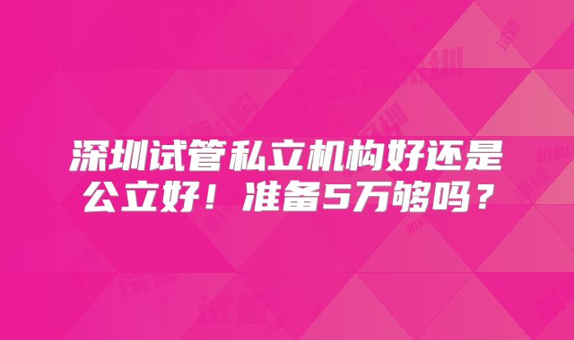 深圳试管私立机构好还是公立好！准备5万够吗？