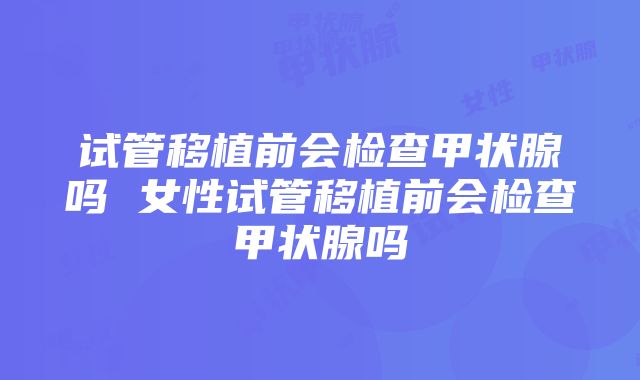 试管移植前会检查甲状腺吗 女性试管移植前会检查甲状腺吗