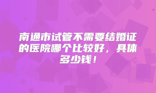 南通市试管不需要结婚证的医院哪个比较好，具体多少钱！