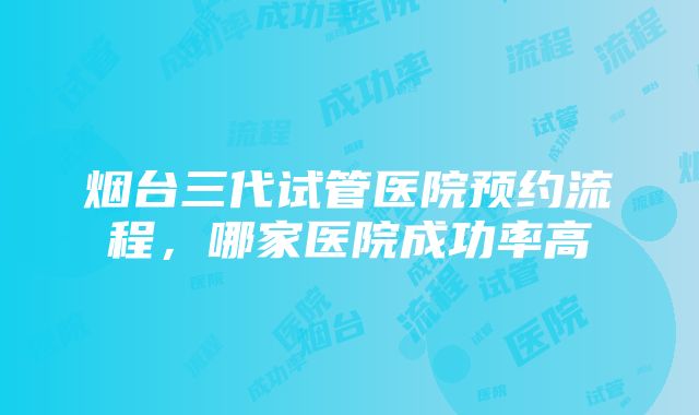 烟台三代试管医院预约流程，哪家医院成功率高