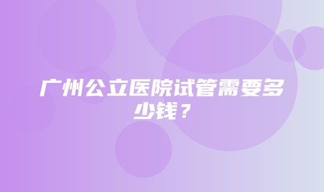 广州公立医院试管需要多少钱？