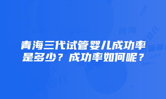 青海三代试管婴儿成功率是多少？成功率如何呢？