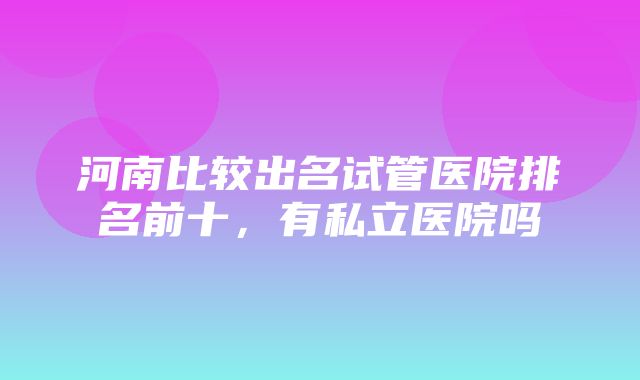 河南比较出名试管医院排名前十，有私立医院吗