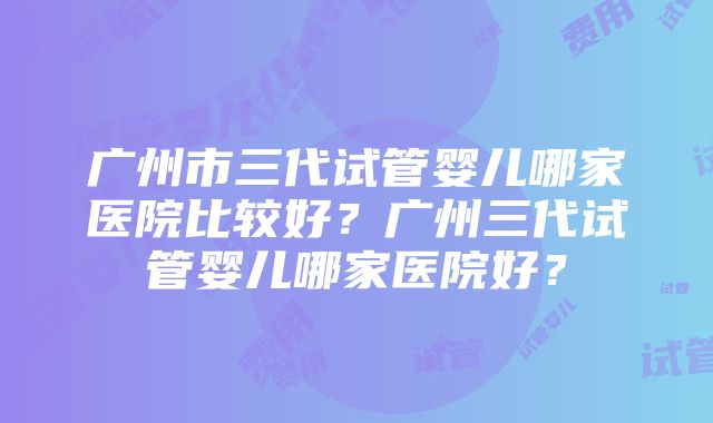 广州市三代试管婴儿哪家医院比较好？广州三代试管婴儿哪家医院好？