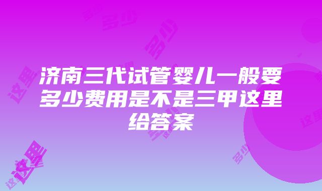 济南三代试管婴儿一般要多少费用是不是三甲这里给答案