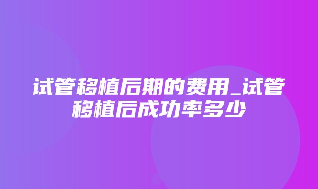 试管移植后期的费用_试管移植后成功率多少