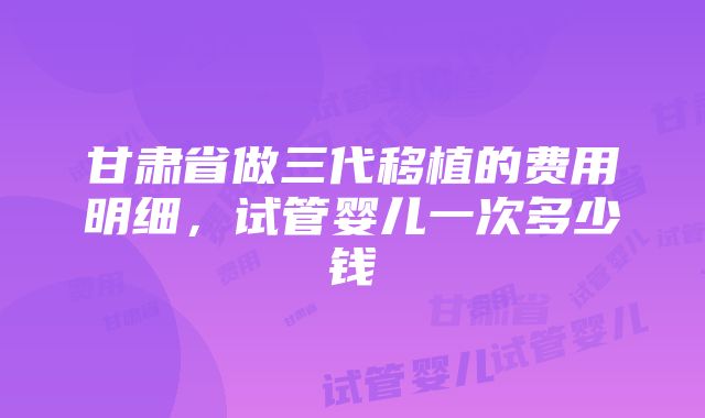 甘肃省做三代移植的费用明细，试管婴儿一次多少钱