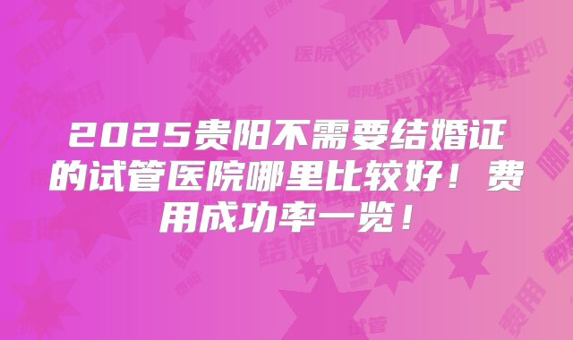 2025贵阳不需要结婚证的试管医院哪里比较好！费用成功率一览！