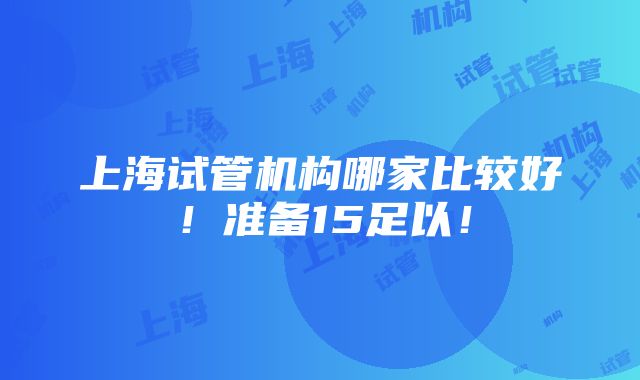 上海试管机构哪家比较好！准备15足以！