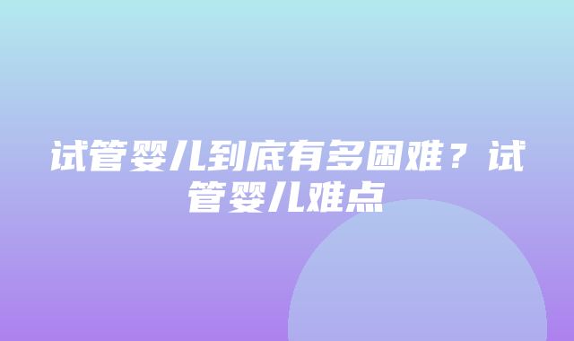 试管婴儿到底有多困难？试管婴儿难点