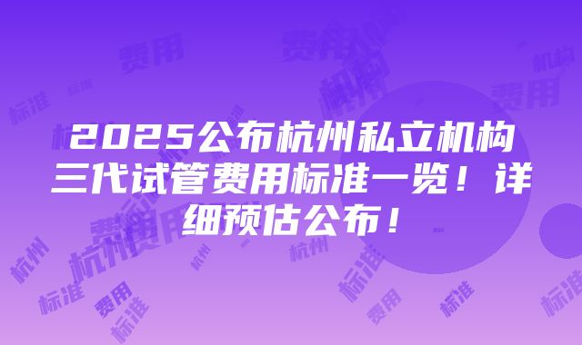 2025公布杭州私立机构三代试管费用标准一览！详细预估公布！