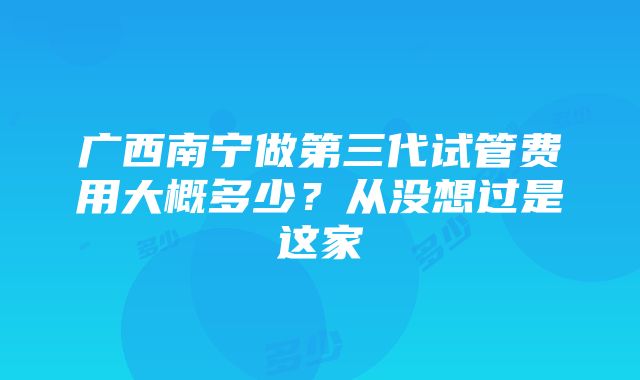 广西南宁做第三代试管费用大概多少？从没想过是这家