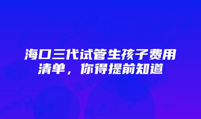 海口三代试管生孩子费用清单，你得提前知道