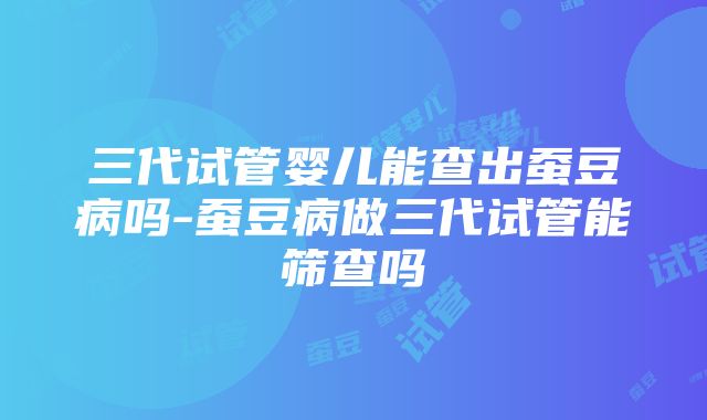 三代试管婴儿能查出蚕豆病吗-蚕豆病做三代试管能筛查吗