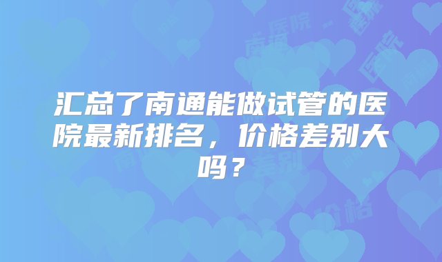 汇总了南通能做试管的医院最新排名，价格差别大吗？