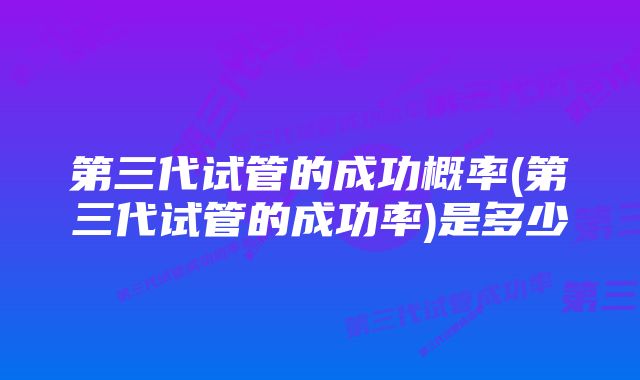 第三代试管的成功概率(第三代试管的成功率)是多少