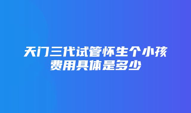 天门三代试管怀生个小孩费用具体是多少